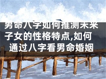 男命八字如何推测未来子女的性格特点,如何通过八字看男命婚姻