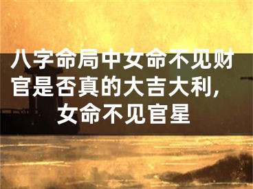 八字命局中女命不见财官是否真的大吉大利,女命不见官星