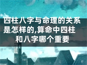 四柱八字与命理的关系是怎样的,算命中四柱和八字哪个重要