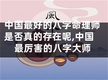 中国最好的八字命理师是否真的存在呢,中国最厉害的八字大师