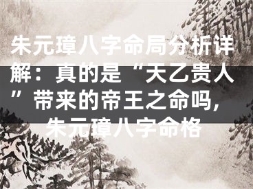 朱元璋八字命局分析详解：真的是“天乙贵人”带来的帝王之命吗,朱元璋八字命格