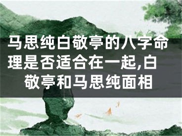 马思纯白敬亭的八字命理是否适合在一起,白敬亭和马思纯面相