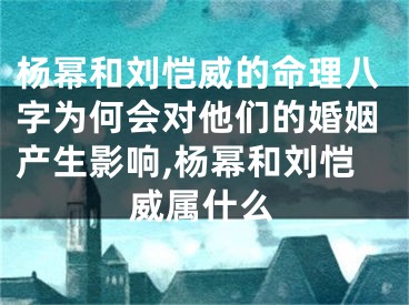 杨幂和刘恺威的命理八字为何会对他们的婚姻产生影响,杨幂和刘恺威属什么