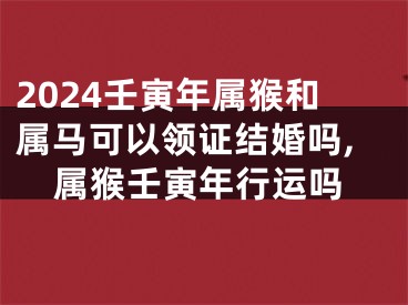 2024壬寅年属猴和属马可以领证结婚吗,属猴壬寅年行运吗