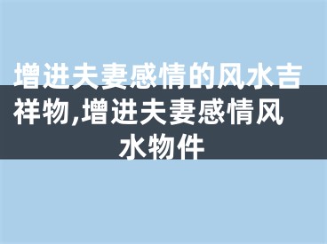 增进夫妻感情的风水吉祥物,增进夫妻感情风水物件