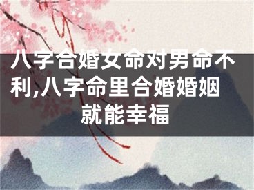 八字合婚女命对男命不利,八字命里合婚婚姻就能幸福