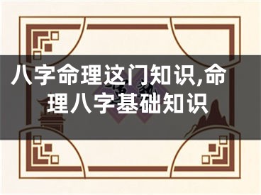八字命理这门知识,命理八字基础知识