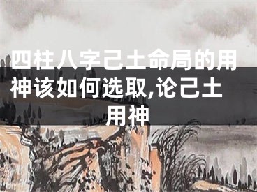 四柱八字己土命局的用神该如何选取,论己土用神