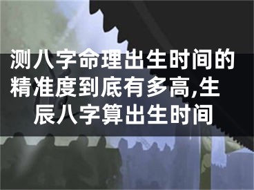 测八字命理出生时间的精准度到底有多高,生辰八字算出生时间