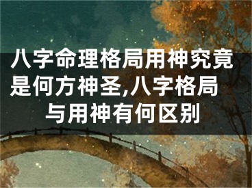 八字命理格局用神究竟是何方神圣,八字格局与用神有何区别