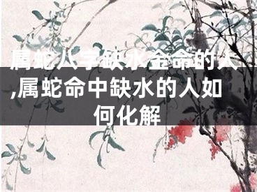 属蛇八字缺水金命的人,属蛇命中缺水的人如何化解