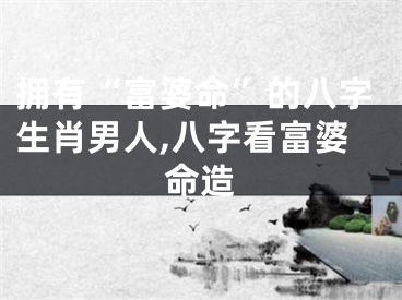 拥有“富婆命”的八字生肖男人,八字看富婆命造