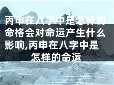 丙申在八字中是怎样的命格会对命运产生什么影响,丙申在八字中是怎样的命运