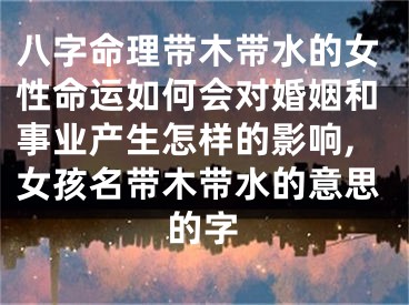 八字命理带木带水的女性命运如何会对婚姻和事业产生怎样的影响,女孩名带木带水的意思的字
