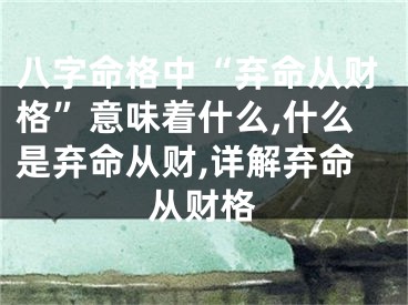 八字命格中“弃命从财格”意味着什么,什么是弃命从财,详解弃命从财格