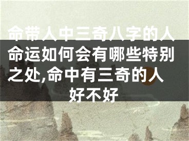 命带人中三奇八字的人命运如何会有哪些特别之处,命中有三奇的人好不好