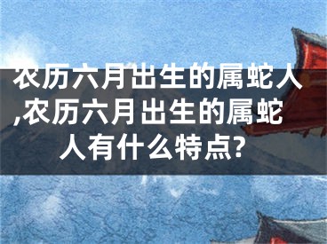 农历六月出生的属蛇人,农历六月出生的属蛇人有什么特点?