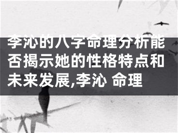李沁的八字命理分析能否揭示她的性格特点和未来发展,李沁 命理