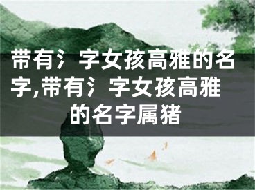 带有氵字女孩高雅的名字,带有氵字女孩高雅的名字属猪
