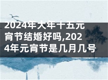 2024年大年十五元宵节结婚好吗,2024年元宵节是几月几号