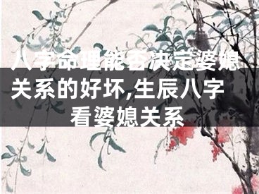 八字命理能否决定婆媳关系的好坏,生辰八字看婆媳关系