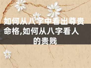 如何从八字中看出尊贵命格,如何从八字看人的贵贱