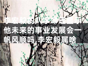 李宏毅的八字命理显示他未来的事业发展会一帆风顺吗,李宏毅属啥
