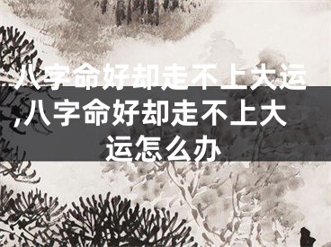 八字命好却走不上大运,八字命好却走不上大运怎么办