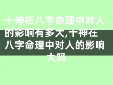 十神在八字命理中对人的影响有多大,十神在八字命理中对人的影响大吗