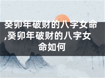 癸卯年破财的八字女命,癸卯年破财的八字女命如何
