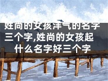 姓尚的女孩洋气的名字三个字,姓尚的女孩起什么名字好三个字