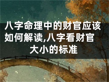 八字命理中的财官应该如何解读,八字看财官大小的标准