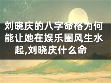 刘晓庆的八字命格为何能让她在娱乐圈风生水起,刘晓庆什么命