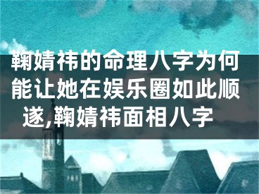 鞠婧祎的命理八字为何能让她在娱乐圈如此顺遂,鞠婧祎面相八字