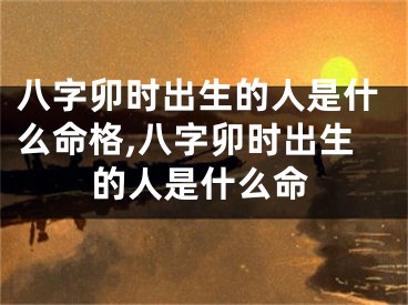 八字卯时出生的人是什么命格,八字卯时出生的人是什么命