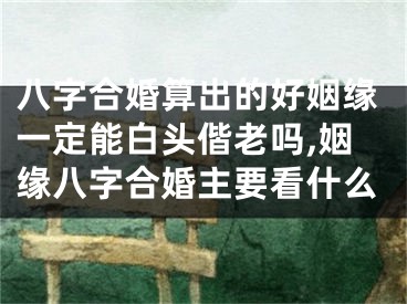八字合婚算出的好姻缘一定能白头偕老吗,姻缘八字合婚主要看什么