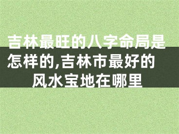 吉林最旺的八字命局是怎样的,吉林市最好的风水宝地在哪里