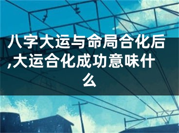 八字大运与命局合化后,大运合化成功意味什么