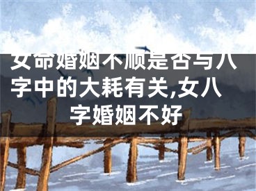 女命婚姻不顺是否与八字中的大耗有关,女八字婚姻不好