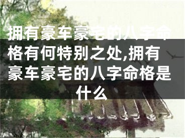 拥有豪车豪宅的八字命格有何特别之处,拥有豪车豪宅的八字命格是什么