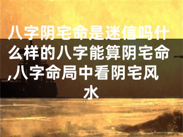八字阴宅命是迷信吗什么样的八字能算阴宅命,八字命局中看阴宅风水