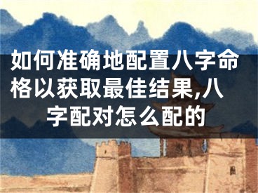 如何准确地配置八字命格以获取最佳结果,八字配对怎么配的