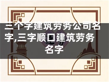 三个字建筑劳务公司名字,三字顺口建筑劳务名字