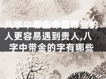 八字中哪些命里带金的人更容易遇到贵人,八字中带金的字有哪些