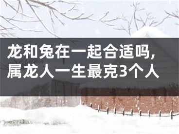 龙和兔在一起合适吗,属龙人一生最克3个人