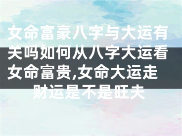 女命富豪八字与大运有关吗如何从八字大运看女命富贵,女命大运走财运是不是旺夫