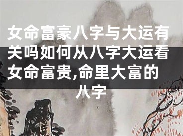 女命富豪八字与大运有关吗如何从八字大运看女命富贵,命里大富的八字