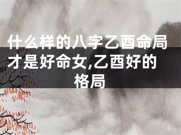 什么样的八字乙酉命局才是好命女,乙酉好的格局