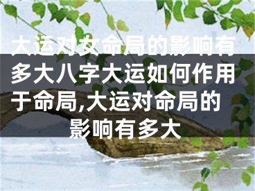 大运对女命局的影响有多大八字大运如何作用于命局,大运对命局的影响有多大