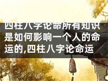 四柱八字论命所有知识是如何影响一个人的命运的,四柱八字论命运